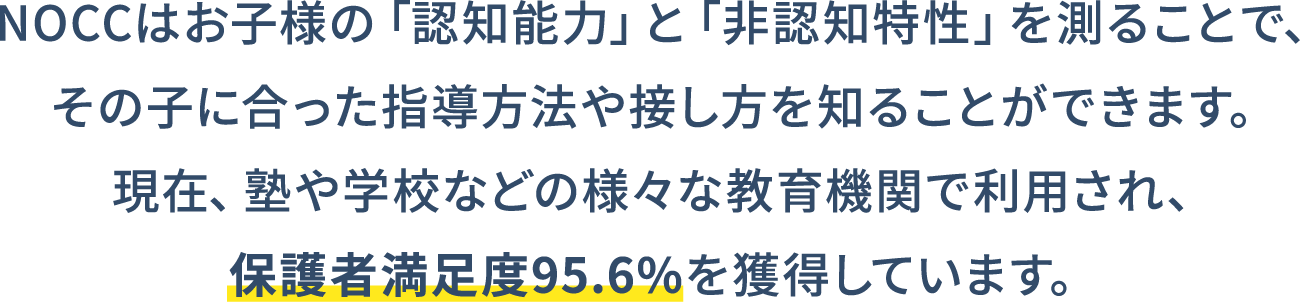 NOCCはお子様の「認知能力」と「非認知特性」を測ることで、その子に合った指導方法や接し方を知ることができます。現在、塾や学校などの様々な教育機関で利用され、保護者満足度95.6%を獲得しています。