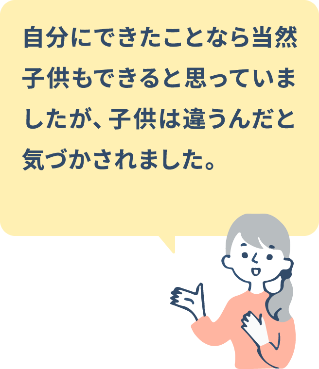 自分にできたことなら当然子供もできると思っていましたが、子供は違うんだと気づかされました。