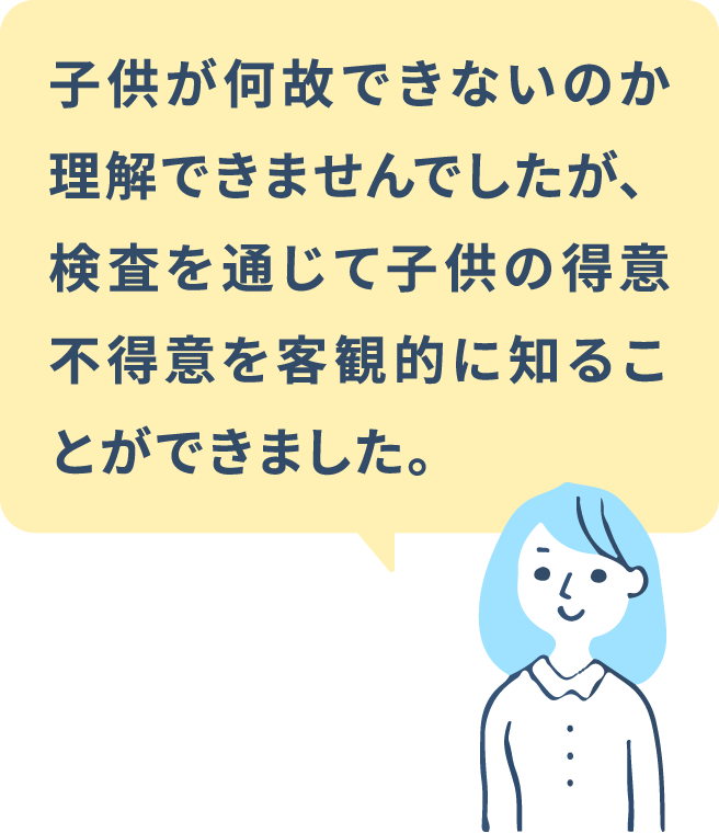 子供が何故できないのか理解できませんでしたが、検査を通じて子供の得意不得意を客観的に知ることができました。