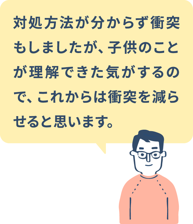 対処方法が分からず衝突もしましたが、子供のことが理解できた気がするので、これからは衝突を減らせると思います。