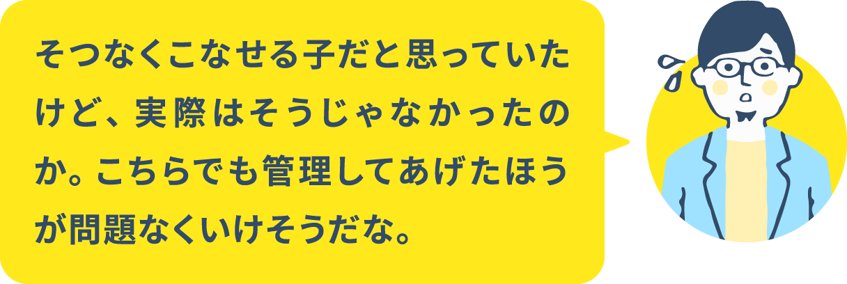 そつなくこなせる子だと思っていたけど、実際はそうじゃなかったのか。 こちらでも管理してあげたほうが問題なくいけそうだな。