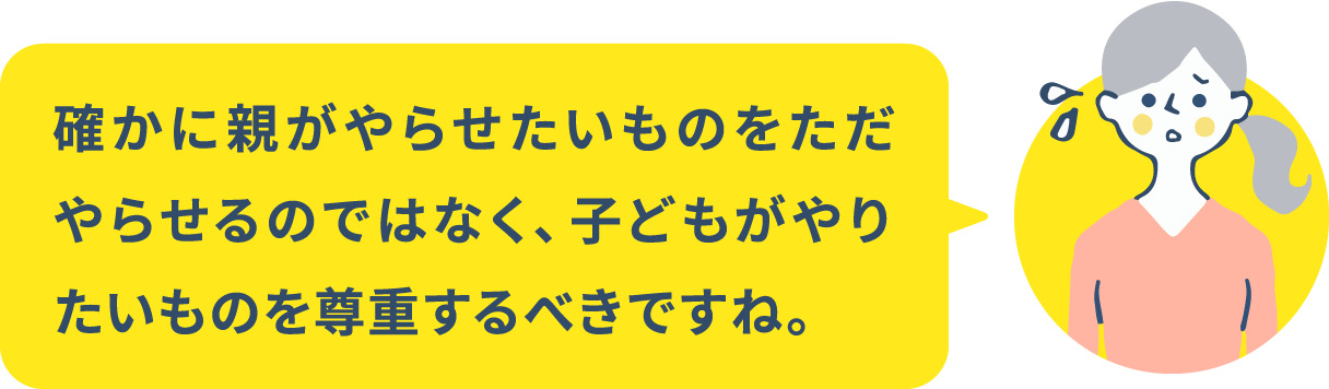 確かに親がやらせたいものをただやらせるのではなく、子どもがやりたいものを尊重するべきですね。